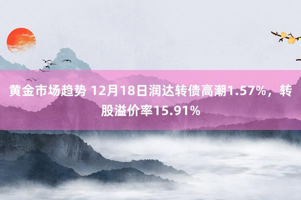 黄金市场趋势 12月18日润达转债高潮1.57%，转股溢价率15.91%