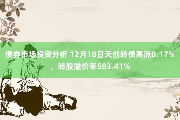 债券市场投资分析 12月18日天创转债高涨0.17%，转股溢价率583.41%