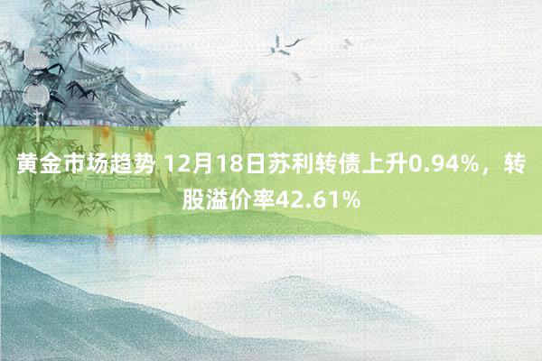 黄金市场趋势 12月18日苏利转债上升0.94%，转股溢价率42.61%