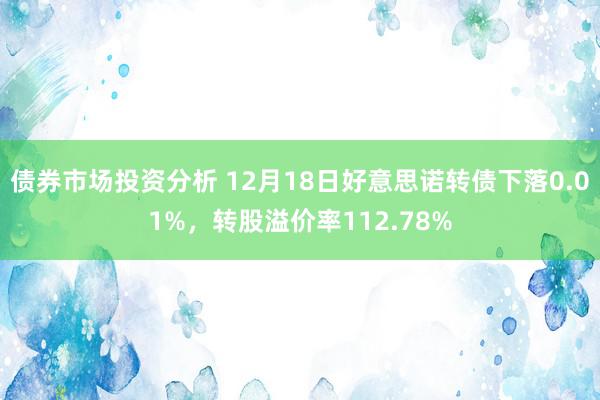 债券市场投资分析 12月18日好意思诺转债下落0.01%，转股溢价率112.78%