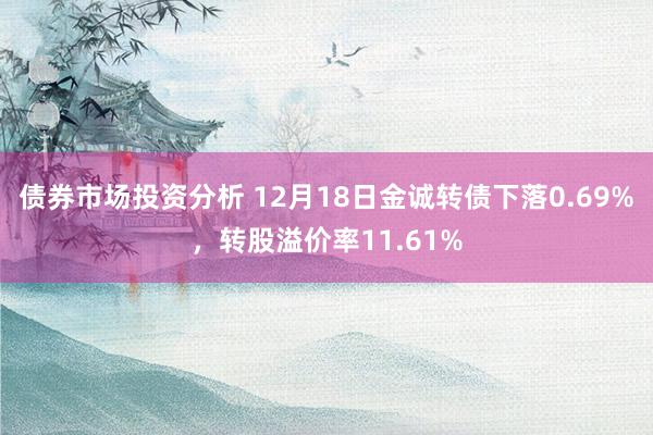 债券市场投资分析 12月18日金诚转债下落0.69%，转股溢价率11.61%