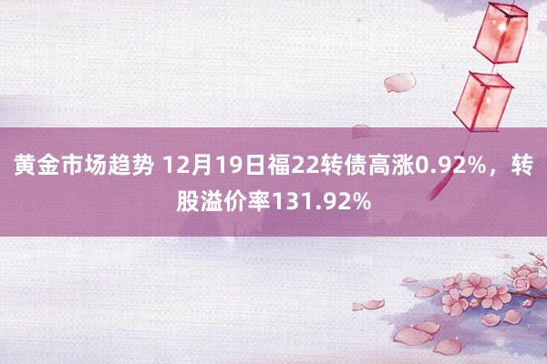 黄金市场趋势 12月19日福22转债高涨0.92%，转股溢价率131.92%