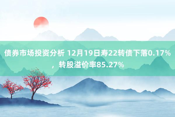 债券市场投资分析 12月19日寿22转债下落0.17%，转股溢价率85.27%