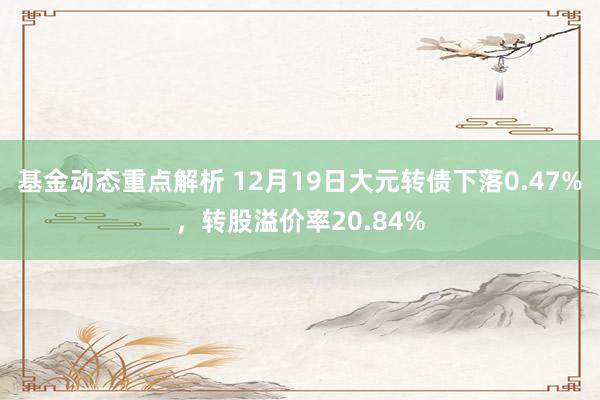 基金动态重点解析 12月19日大元转债下落0.47%，转股溢价率20.84%