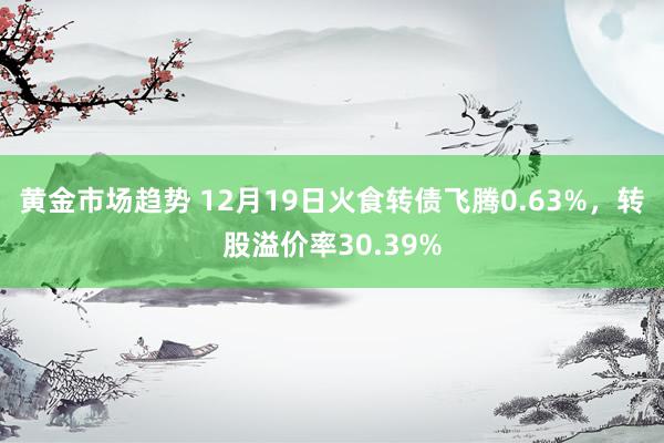 黄金市场趋势 12月19日火食转债飞腾0.63%，转股溢价率30.39%