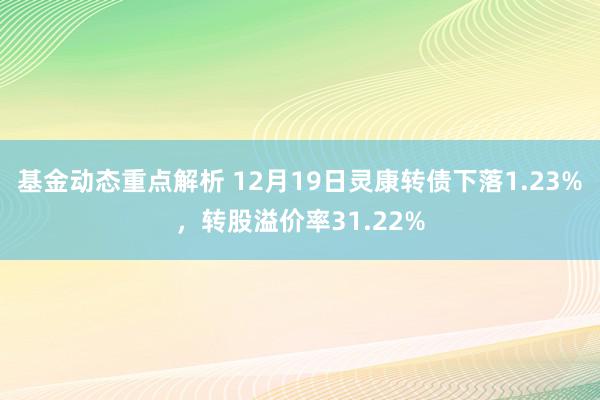 基金动态重点解析 12月19日灵康转债下落1.23%，转股溢价率31.22%