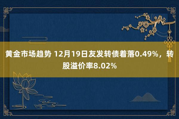 黄金市场趋势 12月19日友发转债着落0.49%，转股溢价率8.02%