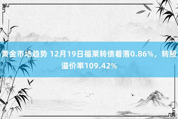 黄金市场趋势 12月19日福莱转债着落0.86%，转股溢价率109.42%