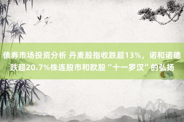 债券市场投资分析 丹麦股指收跌超13%，诺和诺德跌超20.7%株连股市和欧股“十一罗汉”的弘扬