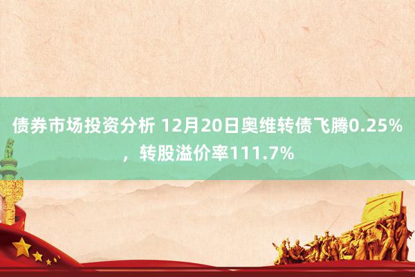 债券市场投资分析 12月20日奥维转债飞腾0.25%，转股溢价率111.7%