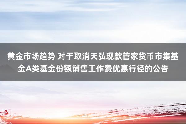 黄金市场趋势 对于取消天弘现款管家货币市集基金A类基金份额销售工作费优惠行径的公告