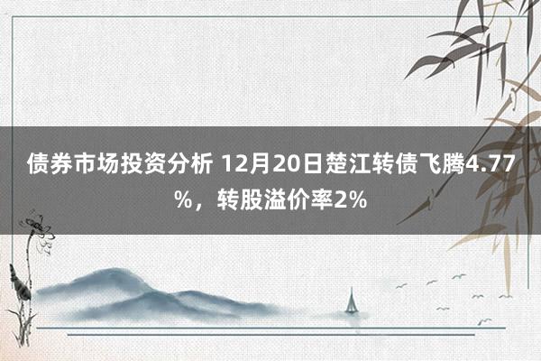 债券市场投资分析 12月20日楚江转债飞腾4.77%，转股溢价率2%