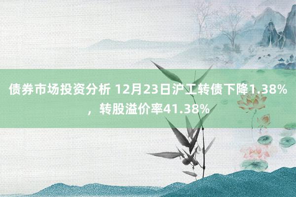 债券市场投资分析 12月23日沪工转债下降1.38%，转股溢价率41.38%