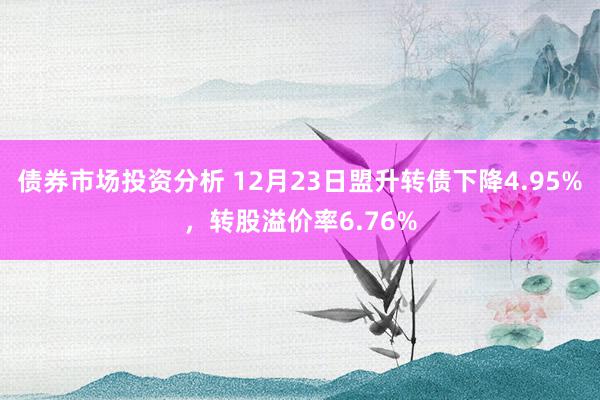 债券市场投资分析 12月23日盟升转债下降4.95%，转股溢价率6.76%