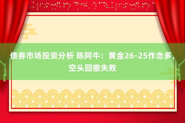 债券市场投资分析 陈阿牛：黄金26-25作念多，空头回撤失败