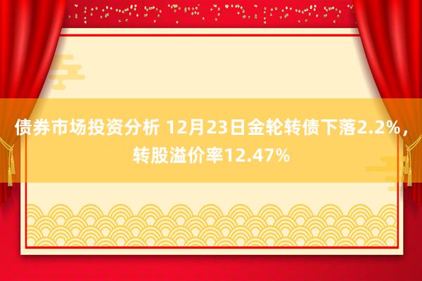 债券市场投资分析 12月23日金轮转债下落2.2%，转股溢价率12.47%