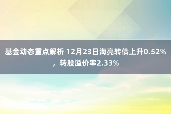 基金动态重点解析 12月23日海亮转债上升0.52%，转股溢价率2.33%