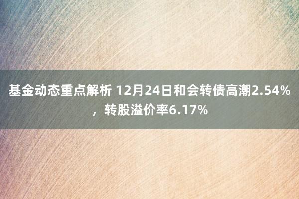 基金动态重点解析 12月24日和会转债高潮2.54%，转股溢价率6.17%