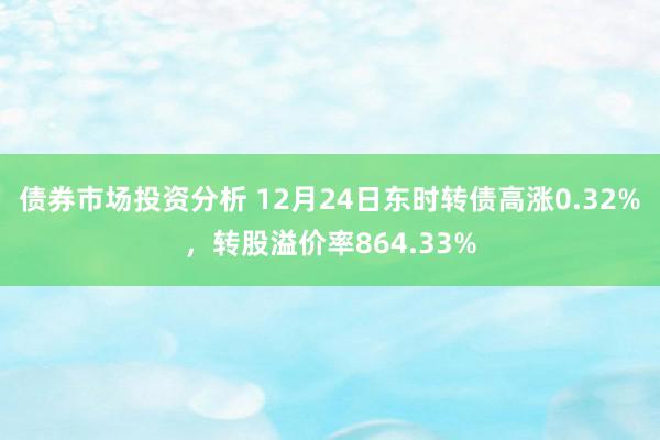 债券市场投资分析 12月24日东时转债高涨0.32%，转股溢价率864.33%