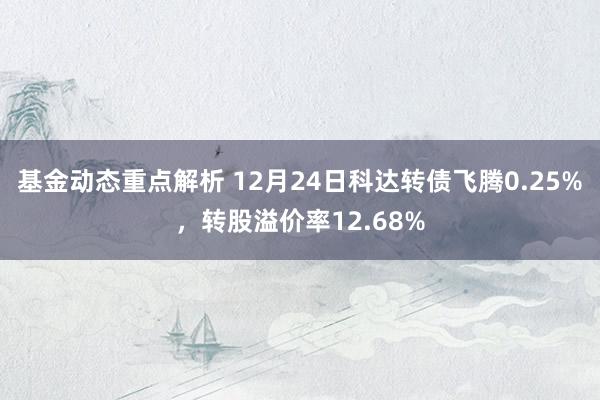 基金动态重点解析 12月24日科达转债飞腾0.25%，转股溢价率12.68%