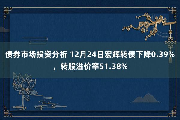 债券市场投资分析 12月24日宏辉转债下降0.39%，转股溢价率51.38%