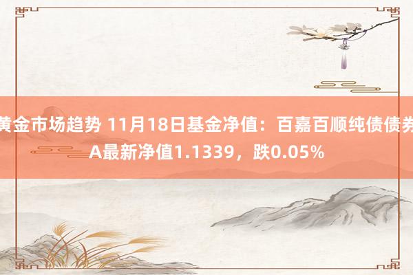 黄金市场趋势 11月18日基金净值：百嘉百顺纯债债券A最新净值1.1339，跌0.05%