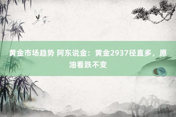 黄金市场趋势 阿东说金：黄金2937径直多，原油看跌不变