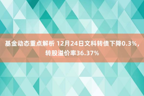 基金动态重点解析 12月24日文科转债下降0.3%，转股溢价率36.37%