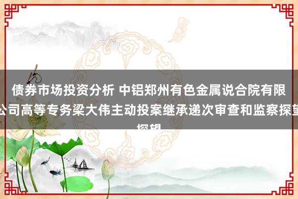 债券市场投资分析 中铝郑州有色金属说合院有限公司高等专务梁大伟主动投案继承递次审查和监察探望