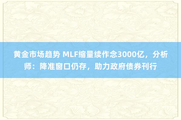 黄金市场趋势 MLF缩量续作念3000亿，分析师：降准窗口仍存，助力政府债券刊行