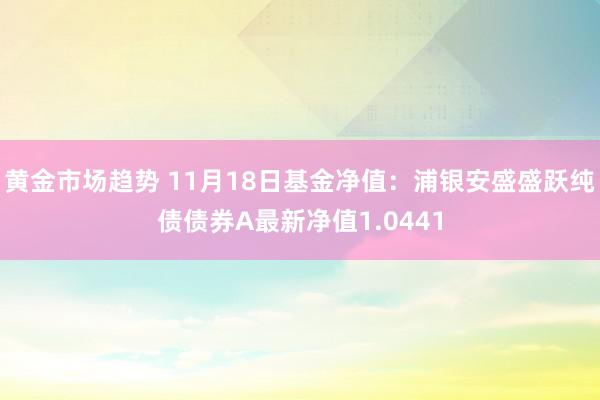 黄金市场趋势 11月18日基金净值：浦银安盛盛跃纯债债券A最新净值1.0441