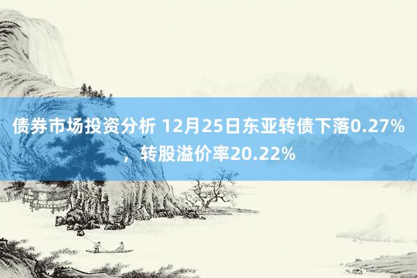 债券市场投资分析 12月25日东亚转债下落0.27%，转股溢价率20.22%