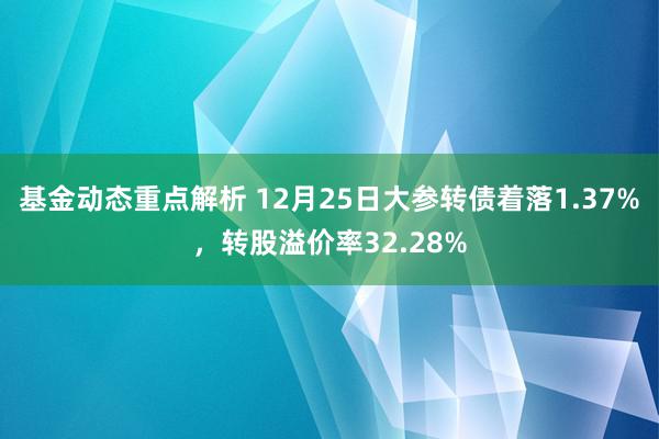 基金动态重点解析 12月25日大参转债着落1.37%，转股溢价率32.28%