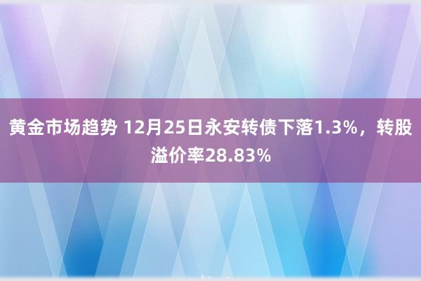 黄金市场趋势 12月25日永安转债下落1.3%，转股溢价率28.83%