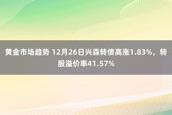 黄金市场趋势 12月26日兴森转债高涨1.83%，转股溢价率41.57%