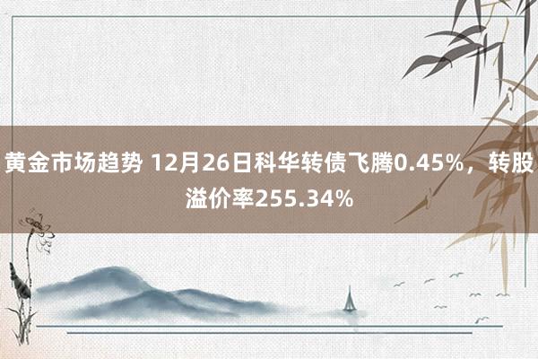 黄金市场趋势 12月26日科华转债飞腾0.45%，转股溢价率255.34%