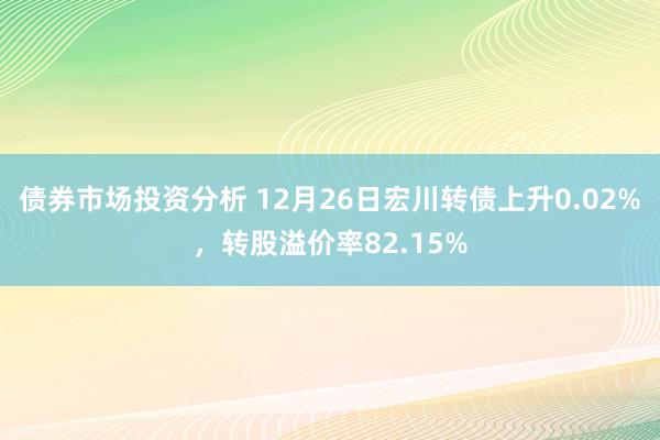 债券市场投资分析 12月26日宏川转债上升0.02%，转股溢价率82.15%