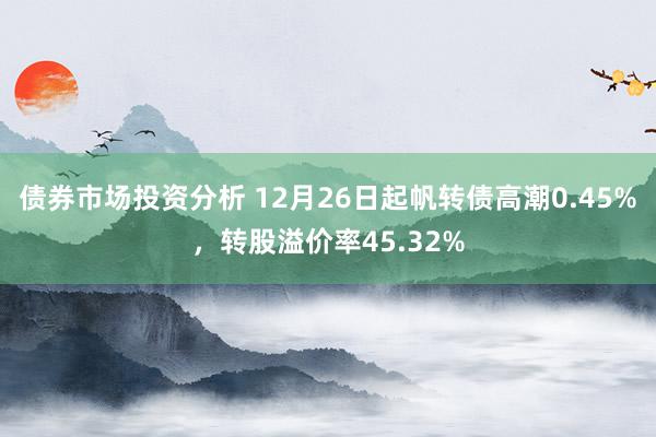 债券市场投资分析 12月26日起帆转债高潮0.45%，转股溢价率45.32%