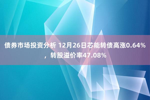 债券市场投资分析 12月26日芯能转债高涨0.64%，转股溢价率47.08%