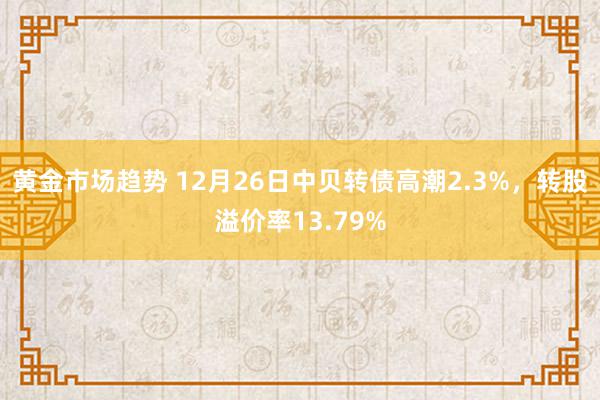 黄金市场趋势 12月26日中贝转债高潮2.3%，转股溢价率13.79%