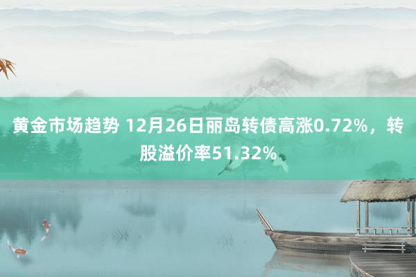 黄金市场趋势 12月26日丽岛转债高涨0.72%，转股溢价率51.32%