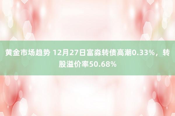 黄金市场趋势 12月27日富淼转债高潮0.33%，转股溢价率50.68%