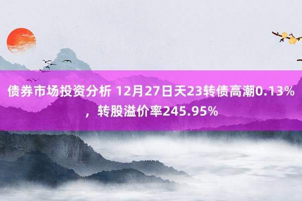 债券市场投资分析 12月27日天23转债高潮0.13%，转股溢价率245.95%