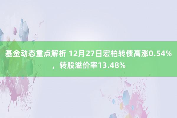 基金动态重点解析 12月27日宏柏转债高涨0.54%，转股溢价率13.48%