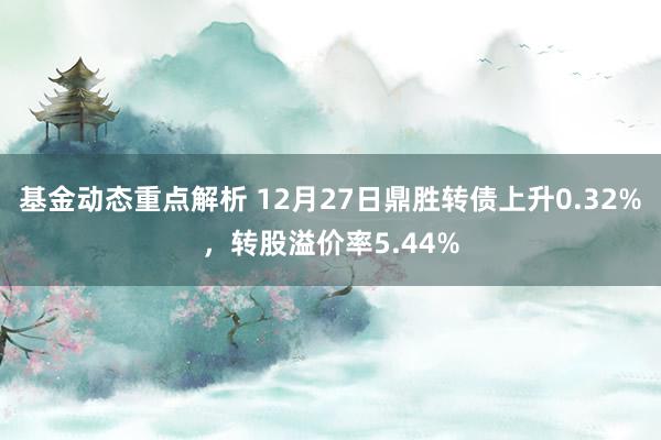 基金动态重点解析 12月27日鼎胜转债上升0.32%，转股溢价率5.44%