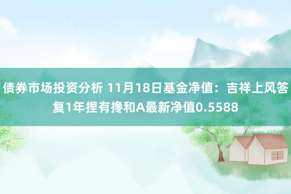 债券市场投资分析 11月18日基金净值：吉祥上风答复1年捏有搀和A最新净值0.5588