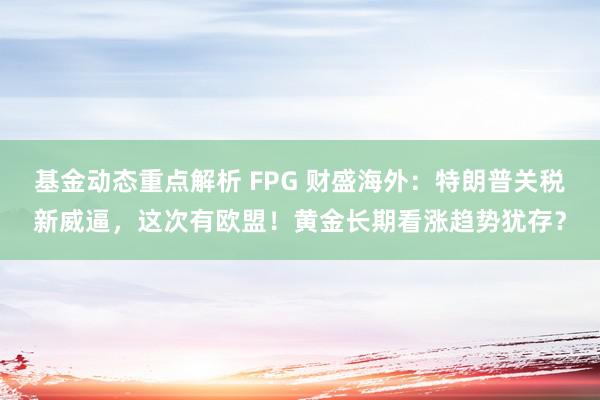 基金动态重点解析 FPG 财盛海外：特朗普关税新威逼，这次有欧盟！黄金长期看涨趋势犹存？