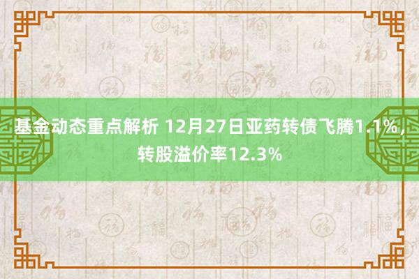 基金动态重点解析 12月27日亚药转债飞腾1.1%，转股溢价率12.3%