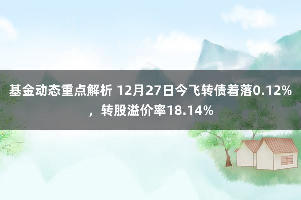 基金动态重点解析 12月27日今飞转债着落0.12%，转股溢价率18.14%