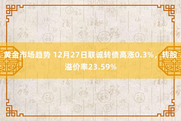 黄金市场趋势 12月27日联诚转债高涨0.3%，转股溢价率23.59%